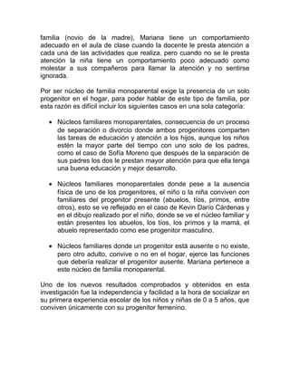 familia (novio de la madre), Mariana tiene un comportamiento
adecuado en el aula de clase cuando la docente le presta atención a
cada una de las actividades que realiza, pero cuando no se le presta
atención la niña tiene un comportamiento poco adecuado como
molestar a sus compañeros para llamar la atención y no sentirse
ignorada.
Por ser núcleo de familia monoparental exige la presencia de un solo
progenitor en el hogar, para poder hablar de este tipo de familia, por
esta razón es difícil incluir los siguientes casos en una sola categoría:
• Núcleos familiares monoparentales, consecuencia de un proceso
de separación o divorcio donde ambos progenitores comparten
las tareas de educación y atención a los hijos, aunque los niños
estén la mayor parte del tiempo con uno solo de los padres,
como el caso de Sofía Moreno que después de la separación de
sus padres los dos le prestan mayor atención para que ella tenga
una buena educación y mejor desarrollo.
• Núcleos familiares monoparentales donde pese a la ausencia
física de uno de los progenitores, el niño o la niña conviven con
familiares del progenitor presente (abuelos, tíos, primos, entre
otros), esto se ve reflejado en el caso de Kevin Darío Cárdenas y
en el dibujo realizado por el niño, donde se ve el núcleo familiar y
están presentes los abuelos, los tíos, los primos y la mamá, el
abuelo representado como ese progenitor masculino.
• Núcleos familiares donde un progenitor está ausente o no existe,
pero otro adulto, convive o no en el hogar, ejerce las funciones
que debería realizar el progenitor ausente. Mariana pertenece a
este núcleo de familia monoparental.
Uno de los nuevos resultados comprobados y obtenidos en esta
investigación fue la independencia y facilidad a la hora de socializar en
su primera experiencia escolar de los niños y niñas de 0 a 5 años, que
conviven únicamente con su progenitor femenino.
 