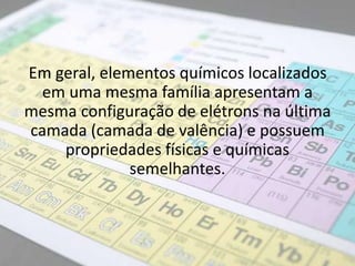 Em geral, elementos químicos localizados
em uma mesma família apresentam a
mesma configuração de elétrons na última
camada (camada de valência) e possuem
propriedades físicas e químicas
semelhantes.
 