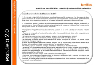 Anexo II de la resolución de 29 de marzo de 2010
1. El ordenador miniportátil está destinado al uso educativo personal de los alumnos y las alumnas en la clase,
para la realización de las tareas escolares programadas por el profesorado correspondiente, preferentemente
en el propio centro docente, sin perjuicio de su traslado debidamente autorizado al domicilio particular.
2. El alumno o la alumna y su familia se comprometen a mantener en perfecto estado el equipo, sin alterar ni su
aspecto externo, ni su configuración de sistema operativo y demás programas instalados. Esto implica respetar
las siguientes normas de uso del ordenador miniportátil:
•Transportar el miniportátil siempre adecuadamente guardado en su funda y dentro de la mochila, entre los
libros.
•Preservar el miniportátil de fuentes de humedad, calor, frío, exposición directa al sol, polvo, y especialmente,
del vertido de líquidos.
•No exponer el equipo a ningún tipo de golpes ni caídas, ni poner objetos pesados sobre él.
•No sostener el equipo por la zona de la pantalla, ni golpearla o rayarla con objeto alguno.
•No manipular ni intentar reparar ningún elemento del equipo, incluyendo el cargador y la batería. Utilizar
únicamente el cargador original.
•Limpiar periódicamente el miniportátil, siempre apagado, con un paño suave y poner especial esmero en la
limpieza de la pantalla, sin utilizar productos químicos no destinados a tal uso.
•No instalar juegos, ni programas, ni ningún contenido no autorizado por el centro educativo.
•Almacenar en el equipo exclusivamente la información relacionada con los trabajos escolares encomendados.
•No acceder a recursos, y en especial a páginas web, para los que no se tenga edad autorizada. A este
respecto, son responsabilidad de las familias los contenidos a los que se accede desde el miniportátil cuando
éste se encuentra fuera del centro.
•Acudir al centro educativo siempre con la batería del miniportátil cargada.
•Comunicar al centro educativo cualquier retraso en el reintegro del equipo al aula y cualquier contratiempo que
impida su uso en los periodos escolares previstos.
•Respetar las normas específicas de uso educativo que establezca el centro docente o el profesorado en el
marco de la presente Resolución.
Normas de uso educativo, custodia y mantenimiento del equipo
familias
cesióndeusodeminiportátilescesióndeusodeminiportátiles
 