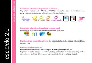 Contenidos educativos disponibles en internet
Repositorios institucionales (Ministerio, CCAA), entornos Educastur, contenidos creados
por profesores, fundaciones, editoriales, medios de difusión…
Contenidos educativos disponibles en modo local
Atlas digital, diccionarios, enciclopedia, unidades didácticas.
Distribución de contenidos a través de: mochila digital, redes locales, Internet, blogs,
campus, nea.
Entornos y aplicaciones 2.0
Posibilidades didácticas: metodologías de trabajo basadas en TIC
Soporte web, redes sociales educativas, trabajo en colaboración, recursos compartidos,
comunicación en línea, difusión, motivación, variedad, uso sencillo, gratuidad.
recursoseducativosrecursoseducativos
CCAA
 