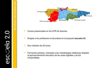  Cursos presenciales en los CPR de Asturias.
 Dirigida a los profesores involucrados en el proyecto escuela 2.0.
 Dos módulos de 20 horas.
 Formación práctica, orientada a las metodologías didácticas dirigidas
al aprovechamiento educativo de las aulas digitales y de los
miniportátiles.
CPR Oriente
CPR Nalón-Caudal
CPR Gijón
CPR Avilés
CPR Oviedo
CPR Suroccidente
CPR Noroccidente
formacióndelprofesoradoformacióndelprofesorado
 