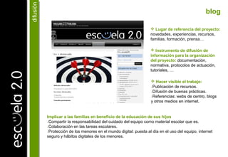  Hacer visible el trabajo:
₋Publicación de recursos.
₋Difusión de buenas prácticas.
₋Referencias: webs de centro, blogs
y otros medios en internet.
difusióndifusión
Implicar a las familias en beneficio de la educación de sus hijos
₋Compartir la responsabilidad del cuidado del equipo como material escolar que es.
₋Colaboración en las tareas escolares.
₋Protección de los menores en el mundo digital: puesta al día en el uso del equipo, internet
seguro y hábitos digitales de los menores.
 Lugar de referencia del proyecto:
novedades, experiencias, recursos,
familias, formación, prensa…
 Instrumento de difusión de
información para la organización
del proyecto: documentación,
normativa, protocolos de actuación,
tutoriales, …
blog
 