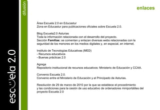 Área Escuela 2.0 en Educastur
Zona en Educastur para publicaciones oficiales sobre Escuela 2.0.
Blog Escuela2.0 Asturias
Toda la información relacionada con el desarrollo del proyecto.
Sección Familias: se comentan y enlazan diversas webs relacionadas con la
seguridad de los menores en los medios digitales y, en especial, en internet.
Instituto de Tecnologías Educativas (MED)
- Recursos educativos
- Buenas prácticas 2.0
Agrega
Repositorio institucional de recursos educativos: Ministerio de Educación y CCAA.
Convenio Escuela 2.0.
Convenio entre el Ministerio de Educación y el Principado de Asturias.
Resolución de 29 de marzo de 2010 por la que se establece el procedimiento
y las condiciones para la cesión de uso educativo de ordenadores miniportátiles del
proyecto Escuela 2.0
enlaces
difusióndifusión
 