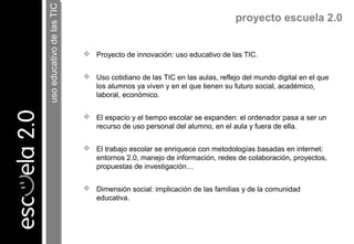  Proyecto de innovación: uso educativo de las TIC.
 Uso cotidiano de las TIC en las aulas, reflejo del mundo digital en el que
los alumnos ya viven y en el que tienen su futuro social, académico,
laboral, económico.
 El espacio y el tiempo escolar se expanden: el ordenador pasa a ser un
recurso de uso personal del alumno, en el aula y fuera de ella.
 El trabajo escolar se enriquece con metodologías basadas en internet:
entornos 2.0, manejo de información, redes de colaboración, proyectos,
propuestas de investigación…
 Dimensión social: implicación de las familias y de la comunidad
educativa.
proyecto escuela 2.0
usoeducativodelasTICusoeducativodelasTIC
 