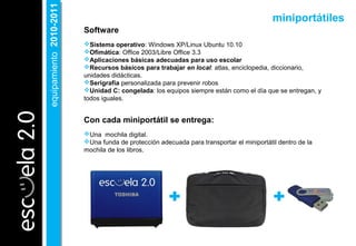Software
Sistema operativo: Windows XP/Linux Ubuntu 10.10
Ofimática: Office 2003/Libre Office 3.3
Aplicaciones básicas adecuadas para uso escolar
Recursos básicos para trabajar en local: atlas, enciclopedia, diccionario,
unidades didácticas.
Serigrafía personalizada para prevenir robos
Unidad C: congelada: los equipos siempre están como el día que se entregan, y
todos iguales.
Con cada miniportátil se entrega:
Una mochila digital.
Una funda de protección adecuada para transportar el miniportátil dentro de la
mochila de los libros.
miniportátiles
equipamiento2010-2011equipamiento2010-2011
 