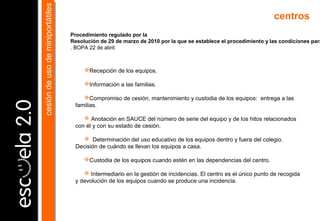 Recepción de los equipos.
Información a las familias.
Compromiso de cesión, mantenimiento y custodia de los equipos: entrega a las
familias.
 Anotación en SAUCE del número de serie del equipo y de los hitos relacionados
con él y con su estado de cesión.
 Determinación del uso educativo de los equipos dentro y fuera del colegio.
Decisión de cuándo se llevan los equipos a casa.
Custodia de los equipos cuando estén en las dependencias del centro.
 Intermediario en la gestión de incidencias. El centro es el único punto de recogida
y devolución de los equipos cuando se produce una incidencia.
centros
cesióndeusodeminiportátilescesióndeusodeminiportátiles
Procedimiento regulado por la
Resolución de 29 de marzo de 2010 por la que se establece el procedimiento y las condiciones para
. BOPA 22 de abril.
 