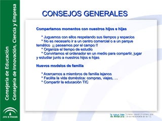CONSEJOS GENERALES Compartamos momentos con nuestros hijos e hijas * Juguemos con ellos respetando sus tiempos y espacios * No es necesario ir a un centro comercial o a un parque temático  ¡¡ paseamos por el campo !! * Organiza el tiempo de estudio * Convirtamos el ordenador en un medio para compartir, jugar y estudiar junto a nuestros hijos e hijas Nuevos modelos de familia * Acercarnos a miembros de familia lejanos * Facilita la vida doméstica: compras, viajes, … * Compartir la educación TIC 