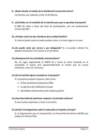 8. ¿Quién decide el cambio de la distribución horaria del centro?
        Las familias, por votación, el día 13 de febrero.


    9. ¿Cuál debe ser el resultado de la votación para que se apruebe el proyecto?
        El 80% de votos a favor del total de participantes, con una participación
        mínima del 65%


    10. ¿Pueden votar los dos miembros de la unidad familiar?
        Si, tanto el padre como la madre pueden votar, o el tutor legal en su caso.


    11.¿Se puede votar por correo o por delegación? Si, se pueden solicitar los
       papeles necesarios a los tutores o en secretaría


    12.¿Desaparecerán las actividades extraescolares?
        No, las sigue organizando el AMPA tal y como se viene haciendo en la
        actualidad. El precio será aproximadamente el mismo que en cursos
        anteriores, entre 15 y 20 euros.


    13.¿Se ha incluido alguna novedad en el proyecto?
        Si, el proyecto propone mejoras, tales como:
             El Plan de Refuerzo Educativo (PRE)
             La apertura de la Biblioteca Escolar
             Actividades Extraescolares de carácter gratuito


    14.¿Hay diversidad de opiniones respecto a la jornada continua?
        Si, hay muchas opiniones, a favor y en contra.


    15.¿Existen investigaciones sobre la educación en España y Europa?
        Si, la Organización para la Cooperación y el Desarrollo Económico (OCDE) que
        elabora el Informe PISA.




C.E.I.P Santa Catalina                                                          Página 11
 