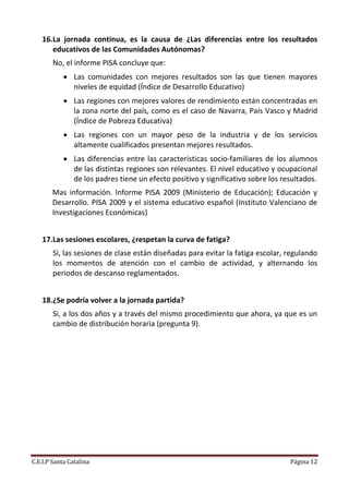 16.La jornada continua, es la causa de ¿Las diferencias entre los resultados
       educativos de las Comunidades Autónomas?
        No, el informe PISA concluye que:
             Las comunidades con mejores resultados son las que tienen mayores
              niveles de equidad (Índice de Desarrollo Educativo)
             Las regiones con mejores valores de rendimiento están concentradas en
              la zona norte del país, como es el caso de Navarra, País Vasco y Madrid
              (Índice de Pobreza Educativa)
             Las regiones con un mayor peso de la industria y de los servicios
              altamente cualificados presentan mejores resultados.
             Las diferencias entre las características socio-familiares de los alumnos
              de las distintas regiones son relevantes. El nivel educativo y ocupacional
              de los padres tiene un efecto positivo y significativo sobre los resultados.
       Mas información. Informe PISA 2009 (Ministerio de Educación); Educación y
       Desarrollo. PISA 2009 y el sistema educativo español (Instituto Valenciano de
       Investigaciones Económicas)


    17.Las sesiones escolares, ¿respetan la curva de fatiga?
        Si, las sesiones de clase están diseñadas para evitar la fatiga escolar, regulando
        los momentos de atención con el cambio de actividad, y alternando los
        periodos de descanso reglamentados.


    18.¿Se podría volver a la jornada partida?
        Si, a los dos años y a través del mismo procedimiento que ahora, ya que es un
        cambio de distribución horaria (pregunta 9).




C.E.I.P Santa Catalina                                                           Página 12
 