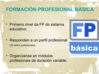 FORMACIÓN PROFESIONAL BÁSICA
• Primeiro nivel da FP do sistema
educativo.
• Responden a un perfil profesional
(22 perfís profesionais).
• Organízanse en módulos
profesionais de duración variable.
 