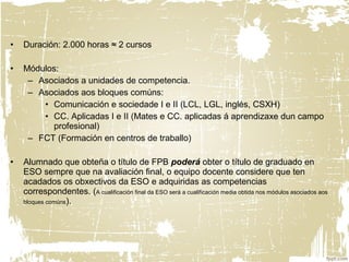 • Duración: 2.000 horas ≈ 2 cursos
• Módulos:
– Asociados a unidades de competencia.
– Asociados aos bloques comúns:
• Comunicación e sociedade I e II (LCL, LGL, inglés, CSXH)
• CC. Aplicadas I e II (Mates e CC. aplicadas á aprendizaxe dun campo
profesional)
– FCT (Formación en centros de traballo)
• Alumnado que obteña o título de FPB poderá obter o título de graduado en
ESO sempre que na avaliación final, o equipo docente considere que ten
acadados os obxectivos da ESO e adquiridas as competencias
correspondentes. (A cualificación final da ESO será a cualificación media obtida nos módulos asociados aos
bloques comúns).
 