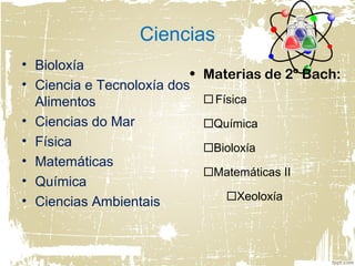 Ciencias
• Bioloxía
• Ciencia e Tecnoloxía dos
Alimentos
• Ciencias do Mar
• Física
• Matemáticas
• Química
• Ciencias Ambientais
• Materias de 2º Bach:
Física
Química
Bioloxía
Matemáticas II
Xeoloxía
 