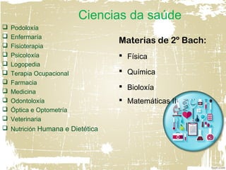 Ciencias da saúde
 Podoloxía
 Enfermaría
 Fisioterapia
 Psicoloxía
 Logopedia
 Terapia Ocupacional
 Farmacia
 Medicina
 Odontoloxía
 Óptica e Optometría
 Veterinaria
 Nutrición Humana e Dietética
Materias de 2º Bach:
 Física
 Química
 Bioloxía
 Matemáticas II
 