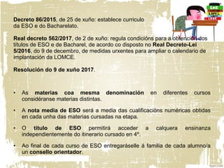 Decreto 86/2015, de 25 de xuño: establece curriculo
da ESO e do Bacharelato.
Real decreto 562/2017, de 2 de xuño: regula condicións para a obtención dos
títulos de ESO e de Bacharel, de acordo co disposto no Real Decreto-Lei
5/2016, do 9 de decembro, de medidas urxentes para ampliar o calendario de
implantación da LOMCE.
Resolución do 9 de xuño 2017.
• As materias coa mesma denominación en diferentes cursos
considéranse materias distintas.
• A nota media de ESO será a media das cualificacións numéricas obtidas
en cada unha das materias cursadas na etapa.
• O título de ESO permitirá acceder a calquera ensinanza
independientemente do itinerario cursado en 4º.
• Ao final de cada curso de ESO entregaráselle á familia de cada alumno/a
un consello orientador.
 