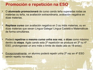Promoción e repetición na ESO
• O alumnado promocionará de curso cando teña superadas todas as
materias ou teña, na avaliación extraordinaria, avaliación negativa en
dúas materias.
• Repítese curso con avaliación negativa en 3 ou máis materias, ou en
dúas materias que sexan Lingua Galega/ Lingua Castelá e Matemáticas
de forma simultánea.
• Poderá repetirse o mesmo curso unha soa vez, e dúas como máximo
dentro da etapa. Agás cando esta 2ª repetición se produza en 3º ou 4º
ESO, prolongarase un ano máis o límite de idade (ata os 19 anos).
• Excepcionalmente, un alumno poderá repetir unha 2ª vez en 4º ESO
senón repetiu na etapa.
 