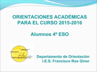 ORIENTACIONES ACADÉMICAS
PARA EL CURSO 2015-2016
Alumnos 4º ESO
Departamento de Orientación
I.E.S. Francisco Ros Giner
 