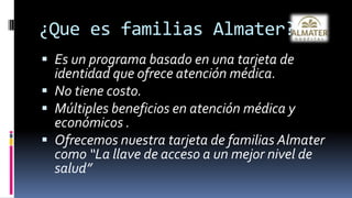 ¿Que es familias Almater?Es un programa basado en una tarjeta de identidad que ofrece atención médica. No tiene costo.Múltiples beneficios en atención médica y económicos .Ofrecemos nuestra tarjeta de familias Almater como “La llave de acceso a un mejor nivel de salud”