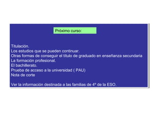 Próximo curso:


Titulación.
 Titulación.
Los estudios que se pueden continuar.
 Los estudios que se pueden continuar.
Otras formas de conseguir el título de graduado en enseñanza secundaria
 Otras formas de conseguir el título de graduado en enseñanza secundaria
La formación profesional.
 La formación profesional.
El bachillerato.
 El bachillerato.
Prueba de acceso a la universidad ((PAU)
 Prueba de acceso a la universidad PAU)
Nota de corte
 Nota de corte

Ver la información destinada a las familias de 4º de la ESO.
Ver la información destinada a las familias de 4º de la ESO.
 