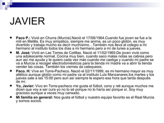JAVIER
   Paco P.: Vivió en Churra (Murcia).Nació el 17/08/1964.Cuando fue joven se fue a la
    mili en Melilla. Es muy simpático, siempre me anima, es un poco glotón, es muy
    divertido y trabaja mucho es decir muchísimo…También nos lleva al colegio a mi
    hermano al instituto todos los días a mi hermano pero a mí de lunes a jueves.
   M. José: Vivió en Las Torres de Cotillas. Nació el 11/02/1969.De joven vivió como
    una adolescente normal. Cocina muy bien, cuando saco malas notas se cabrea pero
    aun así me ayuda y le quiero cada vez más cuando me castiga y cuando mi padre se
    va a Murcia a recoger electrodomésticos para la tienda mi madre va a abrir la tienda
    vender las cosas. También los viernes da catequesis.
   Paco. H: Víve en Torre-Pacheco. Nació el 02/11/1999, es mi hermano mayor es muy
    atlético aunque glotón como mi padre va al instituto Luis Manzanares los martes y los
    jueves sale a las 15:00 pero aun así siempre le espero esa hora que tarda después
    de mí.
   Yo, Javier: Vivo en Torre-pacheco me gusta el fútbol, cono y reli aunque muchos me
    dicen que voy a ser cura yo no lo sé porque no lo haría así porque sí. Soy muy
    gracioso aunque a veces muy cansado.
   Mi familia en general: Nos gusta el fútbol y nuestro equipo favorito es el Real Murcia
    y somos socios.
 