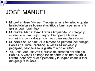 JOSÉ MANUEL
   Mi padre, José Manuel: Trabaja en una ferralla, le gusta
    la electrónica es bueno simpático y buena persona y le
    gusta jugar conmigo.
   Mi madre, María José: Trabaja limpiando un colegio y
    cuidando a una mujer mayor. Siempre es buena
    conmigo y con todos y nos trae cosas muchas veces.
   Mi hermano, Adrián: Va a tercero de primaria del colegio
    Fontes de Torre Pacheco. A veces es molesto y
    pegajoso, pero bueno le gusta mucho el fútbol.
   Yo, José Manuel: Voy a quinto de primaria del colegio
    Fontes. A veces no hago los deberes o se me olvida la
    libreta, pero soy buena persona y le regalo cosas a mis
    amigos y familiares.
 
