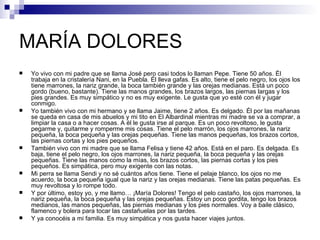 MARÍA DOLORES
   Yo vivo con mi padre que se llama José pero casi todos lo llaman Pepe. Tiene 50 años. Él
    trabaja en la cristalería Nani, en la Puebla. Él lleva gafas. Es alto, tiene el pelo negro, los ojos los
    tiene marrones, la nariz grande, la boca también grande y las orejas medianas. Está un poco
    gordo (bueno, bastante). Tiene las manos grandes, los brazos largos, las piernas largas y los
    pies grandes. Es muy simpático y no es muy exigente. Le gusta que yo esté con él y jugar
    conmigo.
   Yo también vivo con mi hermano y se llama Jaime, tiene 2 años. Es delgado. Él por las mañanas
    se queda en casa de mis abuelos y mi tito en El Albardinal mientras mi madre se va a comprar, a
    limpiar la casa o a hacer cosas. A él le gusta irse al parque. Es un poco revoltoso, le gusta
    pegarme y, quitarme y romperme mis cosas. Tiene el pelo marrón, los ojos marrones, la nariz
    pequeña, la boca pequeña y las orejas pequeñas. Tiene las manos pequeñas, los brazos cortos,
    las piernas cortas y los pies pequeños.
   También vivo con mi madre que se llama Felisa y tiene 42 años. Está en el paro. Es delgada. Es
    baja, tiene el pelo negro, los ojos marrones, la nariz pequeña, la boca pequeña y las orejas
    pequeñas. Tiene las manos como la mías, los brazos cortos, las piernas cortas y los pies
    pequeños. Es simpática, pero muy exigente con las notas.
   Mi perra se llama Sendi y no sé cuántos años tiene. Tiene el pelaje blanco, los ojos no me
    acuerdo, la boca pequeña igual que la nariz y las orejas medianas. Tiene las patas pequeñas. Es
    muy revoltosa y lo rompe todo.
   Y por último, estoy yo, y me llamo… ¡María Dolores! Tengo el pelo castaño, los ojos marrones, la
    nariz pequeña, la boca pequeña y las orejas pequeñas. Estoy un poco gordita, tengo los brazos
    medianos, las manos pequeñas, las piernas medianas y los pies normales. Voy a baile clásico,
    flamenco y bolera para tocar las castañuelas por las tardes.
   Y ya conocéis a mi familia. Es muy simpática y nos gusta hacer viajes juntos.
 