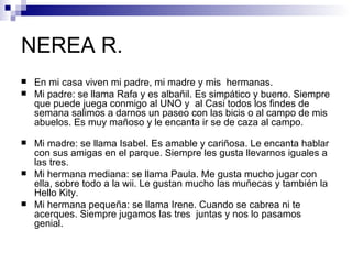 NEREA R.
   En mi casa viven mi padre, mi madre y mis hermanas.
   Mi padre: se llama Rafa y es albañil. Es simpático y bueno. Siempre
    que puede juega conmigo al UNO y al Casi todos los findes de
    semana salimos a darnos un paseo con las bicis o al campo de mis
    abuelos. Es muy mañoso y le encanta ir se de caza al campo.

   Mi madre: se llama Isabel. Es amable y cariñosa. Le encanta hablar
    con sus amigas en el parque. Siempre les gusta llevarnos iguales a
    las tres.
   Mi hermana mediana: se llama Paula. Me gusta mucho jugar con
    ella, sobre todo a la wii. Le gustan mucho las muñecas y también la
    Hello Kity.
   Mi hermana pequeña: se llama Irene. Cuando se cabrea ni te
    acerques. Siempre jugamos las tres juntas y nos lo pasamos
    genial.
 