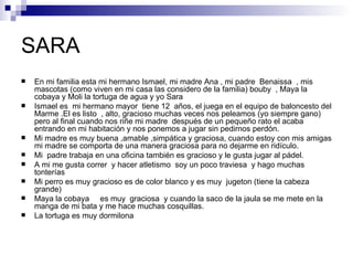 SARA
   En mi familia esta mi hermano Ismael, mi madre Ana , mi padre Benaissa , mis
    mascotas (como viven en mi casa las considero de la familia) bouby , Maya la
    cobaya y Moli la tortuga de agua y yo Sara
   Ismael es mi hermano mayor tiene 12 años, el juega en el equipo de baloncesto del
    Marme .El es listo , alto, gracioso muchas veces nos peleamos (yo siempre gano)
    pero al final cuando nos riñe mi madre después de un pequeño rato el acaba
    entrando en mi habitación y nos ponemos a jugar sin pedirnos perdón.
   Mi madre es muy buena ,amable ,simpática y graciosa, cuando estoy con mis amigas
    mi madre se comporta de una manera graciosa para no dejarme en ridículo.
   Mi padre trabaja en una oficina también es gracioso y le gusta jugar al pádel.
   A mi me gusta correr y hacer atletismo soy un poco traviesa y hago muchas
    tonterías
   Mi perro es muy gracioso es de color blanco y es muy jugeton (tiene la cabeza
    grande)
   Maya la cobaya es muy graciosa y cuando la saco de la jaula se me mete en la
    manga de mi bata y me hace muchas cosquillas.
   La tortuga es muy dormilona
 