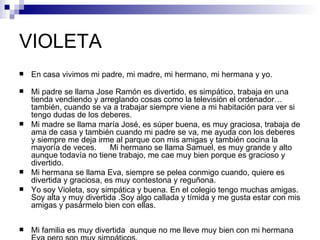 VIOLETA
   En casa vivimos mi padre, mi madre, mi hermano, mi hermana y yo.

   Mi padre se llama Jose Ramón es divertido, es simpático, trabaja en una
    tienda vendiendo y arreglando cosas como la televisión el ordenador…
    también, cuando se va a trabajar siempre viene a mi habitación para ver si
    tengo dudas de los deberes.
   Mi madre se llama maría José, es súper buena, es muy graciosa, trabaja de
    ama de casa y también cuando mi padre se va, me ayuda con los deberes
    y siempre me deja irme al parque con mis amigas y también cocina la
    mayoría de veces.      Mi hermano se llama Samuel, es muy grande y alto
    aunque todavía no tiene trabajo, me cae muy bien porque es gracioso y
    divertido.
   Mi hermana se llama Eva, siempre se pelea conmigo cuando, quiere es
    divertida y graciosa, es muy contestona y reguñona.
   Yo soy Violeta, soy simpática y buena. En el colegio tengo muchas amigas.
    Soy alta y muy divertida .Soy algo callada y tímida y me gusta estar con mis
    amigas y pasármelo bien con ellas.

   Mi familia es muy divertida aunque no me lleve muy bien con mi hermana
 