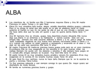 ALBA
   Los miembros de mi familia son: Mis 2 hermanas mayores Elena y Ana. Mi madre
    Francisca, mi padre Tomas y mi gato Noel.
   Elena: Es muy simpática, lista, buena, alegre, amable, deportista, elástica, guapa y cabezota.
    Pero si no pongo el canal que ella quiere en la tele se abalanza hacia mí hasta
    quitarme el mando .Lo que no me gusta de ella el que es una chivata y siempre que
    me hace daño dice que ha sido sin querer o que no quería darme. Elena tiene 11
    años.
   Ana: Mi hermana Ana es chivata, guapa, lista, deportista y buena dibujante. Ella nunca
    deja que Elena ni yo entremos a su habitación y menos cuando esta con sus
    amigas. Ella siempre nos está sacando defectos a Elena y a mí ,pero a pesar de todas
     esas cualidades negativas es muy buena. Ana siempre nos enseña bailes a Elena y a
    mí y cuando mis padres no están jugamos a perseguirla y encerrarla en el aseo o nos
    deja ver las pelis que queramos. Ella tiene 15 años.
   Mi madre Francisca: Mi madre es graciosa, buena, guapa, justa, pero es un poco mandona.
    Es profesora. Ella es muy exagerada en los estudios, si no saco buenas notas me
    castiga. Siempre me ayuda con los deberes y estudios. Y ella siempre hace juegos en
    mi cumple ¡Mis amigas siempre se lo pasan muy bien! Ella tiene 43 años.
   Mi padre tomas: El es muy simpático, bueno, amable y sincero. Es carpintero. El es muy
    exagerado en la comida. El me enseña muchas cosas. Tiene 43 años.
   Mi gato Noel: Es muy cariñoso, nunca te hace daño. Siempre que te ve te acaricia la
    pierna y ronronea. Tiene 3 años.
   Yo: Soy graciosa, cabezota y casi siempre consigo lo que quiero. De mayor quiero ser
    diseñadora de moda famosa.
   Mi familia es numerosa, graciosa, buena y guapa.
 