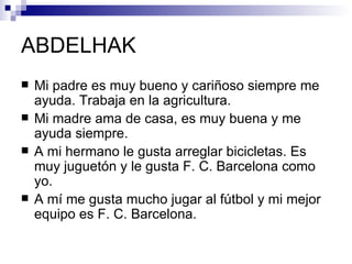 ABDELHAK
   Mi padre es muy bueno y cariñoso siempre me
    ayuda. Trabaja en la agricultura.
   Mi madre ama de casa, es muy buena y me
    ayuda siempre.
   A mi hermano le gusta arreglar bicicletas. Es
    muy juguetón y le gusta F. C. Barcelona como
    yo.
   A mí me gusta mucho jugar al fútbol y mi mejor
    equipo es F. C. Barcelona.
 