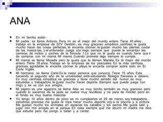 ANA
   En mi familia están :
   Mi padre : se llama Antonio. Para mi es el mejor del mundo entero. Tiene 45 años ,
    trabaja en la empresa de STV Gestión , es muy gracioso ,simpático ,cariñoso, le gusta
    mucho hacer las cosas perfectas, le encanta cocinar, le gustan mucho las plantas, cuidar
    de las masco tas, y el ordenador. Juega con migo siempre que puede, le encantan las
    carreras de motos y coches de la formula 1.Lo que no le gusta es cuando tiene que ir
    de compras con mi mamá. Mi mamá. Cuándo promete algo siempre lo cumple.
   Mi mamá: se llama Micaela pero le gusta que le llamen Mariela. Es la mejor del mundo
    entero .Tiene 39 años. Trabaja en la empresa de los pascuales. Es la más cariñosa,
    graciosa, agradable, le encanta cocinar, la playa, le encanta comprar sobre todo en El
    Corte Inglés.
   Mi hermana : se llama Carla.Es la mejor persona que conozco. Tiene 19 años. Esta
    haciendo el segundo año de la universidad, está estudiando filología francesa e italiano.
    Es muy cariñosa, simpática, es graciosa y tiene mucho sentido del humor, es muy
    estudiosa y trabajadora, le gusta mucho hacer deporte. Siempre que puede juega con
    migo y se va con sus amigos.
   Mi pájaro: es una agaporni, se llama Alex es muy bonito, también es muy gracioso pero
    cuándo lo sacamos de la jaula se vuelve muy revoltoso y no para de morder pero en
    el fondo es muy buena mascota.
   Yo: tengo 10 años dentro de poco es mi cumpleaños el 29 de marzo, soy trabajadora,
    estudiosa, graciosa, me gusta la ropa, hacer mucho deporte, voy a la piscina y a pintura.
    Me gustan mucho los animales en especial los caballos y los perros. Me gusta salir y
    jugar con mis amigas en al parque. En casa siempre que me aburro mi madre me dice
    que estudie pero me pongo a bailar y a cantar.
 