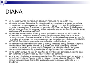 DIANA
   En mi casa vivimos mi madre, mi padre, mi hermano, mi tita Belén y yo.
   Mi madre se llama Florentina. Es muy simpática y muy buena. A veces se enfada
    conmigo pero porque a veces yo también me porto un poco mal. Es bajita pero con
    un gran, gran corazón. Trabaja en un almacén: GREGAL se llama. A ella le gusta
    salir un poco los fines de semana y sobre todo estar con su familia .Es sencilla y muy
    tradicional. ¡Ah y es muy cariñosa!
   Mi padre se llama Antonio. Es muy bueno y simpático aunque un poco serio. Es
    súper cariñoso y le gusta inventar cosas y proyectos para luego hacerlos en el
    campo junto a su hermano Juan Carlos. Cuando se enfada enseguida se le pasa.Es
    camionero y trabaja en una empresa de mercancías peligrosas: se llama QUÍMICAS
    MEROÑO. También le gusta estar con la familia y salir los domingos.
   Mi hermano Alejandro tiene tres años y es muy simpático y muy cariñoso. Le gusta
    mucho hablar y me quiere mucho. Le gusta mucho jugar conmigo y también
    contarme sus cosas. Lo quiero mucho y espero que siempre sea así. Le gusta
    mucho llamarme hermanita y yo siempre le digo ay qué cosa más bonita.
   Mi tita Belén aunque no sale en esta foto es muy buena y generosa. Le gusta estar
    con su familia y divertirse con su novio los fines de semana.
   Yo soy muy divertida y a veces un poco traviesa. Me gusta jugar con mis amigas y
    sobre todo divertirme. No soy ni alta ni baja soy normal y buena. Me dicen DIDI
    porque como me llamo Diana. Me gusta salir con mis amigas, mi familia y…….
    divertirme.
 
