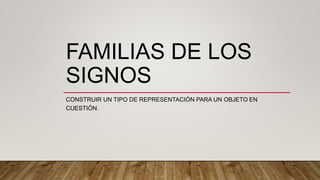 FAMILIAS DE LOS
SIGNOS
CONSTRUIR UN TIPO DE REPRESENTACIÓN PARA UN OBJETO EN
CUESTIÓN.
 