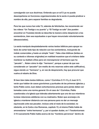 comulgando con sus doctrinas. Entiendo que un exTJ ya no pueda
desempeñarse en funciones organizacionales de la secta ni pueda predicar a
nombre de ella, pero separar familias es degradante.
Para los que nunca han sido TJ, además de felicitarlos, les recomiendo ver
los videos “Un Testigo a su puerta” y “El Testigo se sale” (los pueden
encontrar en Youtube) donde se describe la manera cómo desprecian a los
exmiembros, bien sea expulsados o que hayan renunciado voluntariamente
(desasociados).
La secta manipula despiadadamente varios textos bíblicos para apoyar su
tesis de cortar todo tipo de relación con los exmiembros, incluyendo de
índole comerciales y hasta un simple “hola”. Tales citas bíblicas (leídas en
su contexto e idiomas originales) en realidad muestran que el cristiano debe
mantener su lealtad a Dios pero sin menospreciar al hermano que ha
“pecado”… Noten cómo lo dije: “hermano”, porque a pesar de que sea
considerado un “pecador” (en medio de mis reservas sobre este calificativo),
sigue siendo un “hermano” y, en vez de despreciarlo, hay que procurar que
vuelva al rebaño de Dios.
Si leen bien tales textos bíblicos, como 1 Corintios 5:11-13 y 2 Juan 9-11,
verán que hablan de casos gravísimos y puntuales de las primeras iglesias y
tanto Pablo como Juan daban exhortaciones precisas pero jamás deben ser
tomadas como una norma general. En el caso de 1 Corintios, Pablo
cuestionaba a la iglesia que toleraba abiertamente que uno de sus miembros
tuviese relaciones adúlteras con su madrastra. Noten que aconseja a la
iglesia a mantener distancia con esa persona para no dar un mensaje
equivocado ante ese pecador, incluso ante el resto de la sociedad, no
obstante, en la Carta a los Romanos, capítulo 15, el mismo Pablo habla de
amonestarse “entre hermanos” y, por si quedan dudas, en 1 Tesalonicenses
3:15 nuevamente Pablo habla acerca de los “hombres perversos” dentro de
 