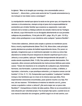 la iglesia: “Mas no lo tengáis por enemigo, sino amonestadle como a
hermano”… Ahora bien, ¿cómo esta secta de los TJ puede amonestarnos (y
me incluyo) si nos tratan como a enemigos?
La manipulación mental que ejerce la secta es tan grave que, sin importar las
razones o circunstancias, siempre arroja el peso de la responsabilidad al
exmiembro por el dolor familiar que ocasiona su separación. Lean este
extracto de la revista La Atalaya (edición de estudio interna de los Testigos
de Jehová, cuya información no es divulgada abiertamente en sus jornadas
callejeras de proselitismo, 15 de julio de 2011, págs. 30 y 31, párr. 12-15) y
noten cómo predisponen a sus miembros ante cualquier “postura flexible”:
“Como bien sabemos, Jehová solo acepta a quienes se mantienen puros
física, moral y espiritualmente (léase Tito 2:14). Ahora bien, este principio
puede plantearnos pruebas de lealtad especialmente duras. Por poner un
ejemplo, imaginemos que un matrimonio ejemplar ve cómo su único hijo
abandona la verdad. El joven desprecia la relación espiritual que lo une a
Jehová y a sus padres, opta por “disfrutar temporalmente del pecado” y
acaba siendo expulsado (Heb. 11:25). Sus padres quedan destrozados. Por
supuesto, ellos conocen perfectamente las instrucciones bíblicas para estos
casos: “Cesen de mezclarse en la compañía de cualquiera que, llamándose
hermano, sea fornicador, o persona dominada por la avidez, o idólatra, o
injuriador, o borracho, o que practique extorsión, y ni siquiera coman con tal
hombre” (1 Cor. 5: 11, 13). Comprenden que la palabra “cualquiera” también
incluye a los familiares que no vivan en la misma casa que ellos. Pero
experimentan emociones encontradas, pues quieren mucho a su hijo. Por
eso, tal vez razonen: “Si limitamos al máximo la relación con él, ¿cómo
vamos a ayudarlo a volver a Jehová? ¿No sería mejor ser un poco más
flexibles?”. Compartimos el dolor de tales padres. Ellos no se encuentran en
esta situación por voluntad propia. Fue el propio hijo quien, cuando tuvo en
sus manos la decisión de corregirse, prefirió seguir en el mal camino, aun
 