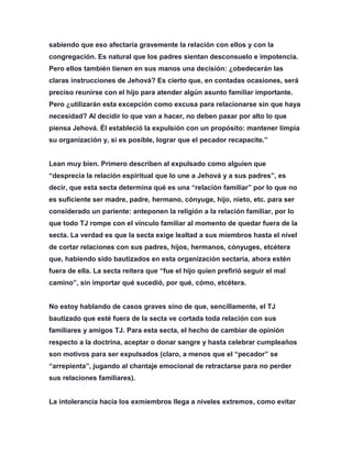 sabiendo que eso afectaría gravemente la relación con ellos y con la
congregación. Es natural que los padres sientan desconsuelo e impotencia.
Pero ellos también tienen en sus manos una decisión: ¿obedecerán las
claras instrucciones de Jehová? Es cierto que, en contadas ocasiones, será
preciso reunirse con el hijo para atender algún asunto familiar importante.
Pero ¿utilizarán esta excepción como excusa para relacionarse sin que haya
necesidad? Al decidir lo que van a hacer, no deben pasar por alto lo que
piensa Jehová. Él estableció la expulsión con un propósito: mantener limpia
su organización y, si es posible, lograr que el pecador recapacite.”
Lean muy bien. Primero describen al expulsado como alguien que
“desprecia la relación espiritual que lo une a Jehová y a sus padres”, es
decir, que esta secta determina qué es una “relación familiar” por lo que no
es suficiente ser madre, padre, hermano, cónyuge, hijo, nieto, etc. para ser
considerado un pariente: anteponen la religión a la relación familiar, por lo
que todo TJ rompe con el vínculo familiar al momento de quedar fuera de la
secta. La verdad es que la secta exige lealtad a sus miembros hasta el nivel
de cortar relaciones con sus padres, hijos, hermanos, cónyuges, etcétera
que, habiendo sido bautizados en esta organización sectaria, ahora estén
fuera de ella. La secta reitera que “fue el hijo quien prefirió seguir el mal
camino”, sin importar qué sucedió, por qué, cómo, etcétera.
No estoy hablando de casos graves sino de que, sencillamente, el TJ
bautizado que esté fuera de la secta ve cortada toda relación con sus
familiares y amigos TJ. Para esta secta, el hecho de cambiar de opinión
respecto a la doctrina, aceptar o donar sangre y hasta celebrar cumpleaños
son motivos para ser expulsados (claro, a menos que el “pecador” se
“arrepienta”, jugando al chantaje emocional de retractarse para no perder
sus relaciones familiares).
La intolerancia hacia los exmiembros llega a niveles extremos, como evitar
 