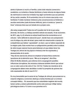 darles el pésame si murió un familiar, cortar toda relación comercial o
académica, no invitarlos a fiestas familiares y hasta retirarse de alguna fiesta
de matrimonio si entre los invitados hay algún exmiembro que sea pariente
de los recién casados. Si el exmiembro vive en la misma casa junto a sus
familiares TJ debe mantener distancia y las conversaciones se limitarían a
asuntos esenciales (nada de temas bíblicos), pero si insiste en “pasar la
línea” entonces tiene que ser botado de su propia casa.
¡No estoy exagerando! Todos los exTJ pueden dar fe de lo que estoy
diciendo. De hecho, La Atalaya (también edición de estudio, 15 de noviembre
de 2011, pág. 4 y 5) refuerza la actitud hostil hacia los exmiembros en el
artículo: “Jehú defiende la adoración pura”, donde hace una comparación
con el antiguo rey Jehú de Israel, quien mató sin misericordia a cientos de
compatriotas que habían “apostatado”, es decir, que se habían separado de
la religión judía. Esta revista hace un peligrosísimo paralelo entre la actitud
de Jehú (cuyas razones fueron precristianas) y la que deben tener los
Testigos de Jehová de hoy (época cristiana) ante los expulsados y
desasociados de la secta:
“Hoy día los siervos de Jehová no emplean la fuerza física contra los
opositores de la adoración pura. “Mía es la venganza”, dice Dios
(Heb.10:30).No obstante, para eliminar de la congregación posibles
influencias corruptoras, los ancianos cristianos también tienen que actuar
con un valor como el de Jehú (1 Cor. 5:9-13). Y todos los miembros de la
congregación deben estar decididos a evitar la compañía de quienes han
sido expulsados de ella (2 Juan 9-11)”.
Es muy lamentable que la secta de los Testigos de Jehová, para preservar su
emporio religioso y comercial, destruya a tantas familias por un erróneo
concepto bíblico… Es necesario que las autoridades seglares del mundo
tomen cartas y actúen judicialmente contra esta secta por infligir daños
psicológicos tanto a TJ como a sus parientes exTJ.
 