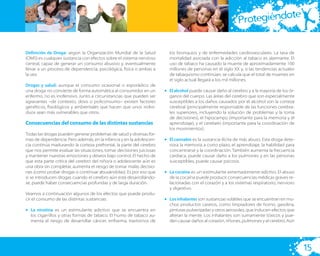 te
                                                                                                            Protegiéndo

Definición de Droga: según la Organización Mundial de la Salud          los bronquios y de enfermedades cardiovasculares. La tasa de
(OMS) es cualquier sustancia con efectos sobre el sistema nervioso      mortalidad asociada con la adicción al tabaco es alarmante. El
central, capaz de generar un consumo abusivo y, eventualmente           uso de tabaco ha causado la muerte de aproximadamente 100
llevar a un proceso de dependencia, psicológica, física o ambas a       millones de personas en el siglo XX y, si las tendencias actuales
la vez.                                                                 de tabaquismo continúan, se calcula que el total de muertes en
                                                                        el siglo actual llegará a los mil millones.
Drogas y salud: aunque el consumo ocasional o esporádico de
una droga no convierte de forma automática al consumidor en un        • El alcohol puede causar daño al cerebro y a la mayoría de los ór-
enfermo, no es inofensivo. Junto a circunstancias que pueden ser        ganos del cuerpo. Las áreas del cerebro que son especialmente
agravantes –de contexto, dosis o policonsumo– existen factores          susceptibles a los daños causados por el alcohol son la corteza
genéticos, ﬁsiológicos y ambientales que hacen que unos indivi-         cerebral (principalmente responsable de las funciones cerebra-
duos sean más vulnerables que otros.                                    les superiores, incluyendo la solución de problemas y la toma
                                                                        de decisiones), el hipocampo (importante para la memoria y el
Consecuencias del consumo de las distintas sustancias                   aprendizaje), y el cerebelo (importante para la coordinación de
                                                                        los movimientos).
Todas las drogas pueden generar problemas de salud y diversas for-
mas de dependencia. Pero además, en la infancia y en la adolescen-    • El cannabis es la sustancia ilícita de más abuso. Esta droga dete-
cia continúa madurando la corteza prefrontal, la parte del cerebro      riora la memoria a corto plazo, el aprendizaje, la habilidad para
que nos permite evaluar las situaciones, tomar decisiones juiciosas     concentrarse y la coordinación. También aumenta la frecuencia
y mantener nuestras emociones y deseos bajo control. El hecho de        cardiaca, puede causar daño a los pulmones y en las personas
que esta parte crítica del cerebro del niño/a o adolescente aún es      susceptibles, puede causar psicosis.
una obra sin completar, aumenta el riesgo de tomar malas decisio-
nes (como probar drogas o continuar abusándolas). Es por eso que      • La cocaína es un estimulante extremadamente adictivo. El abuso
si se introducen drogas cuando el cerebro aún está desarrollándo-       de la cocaína puede producir consecuencias médicas graves re-
se, puede haber consecuencias profundas y de larga duración.            lacionadas con el corazón y a los sistemas respiratorio, nervioso
                                                                        y digestivo.
Veamos a continuación algunos de los efectos que puede produ-
cir el consumo de las distintas sustancias:                           • Los inhalantes son sustancias volátiles que se encuentran en mu-
                                                                        chos productos caseros, como limpiadores de horno, gasolina,
• La nicotina es un estimulante adictivo que se encuentra en            pinturas pulverizadas y otros aerosoles, que inducen efectos que
  los cigarrillos y otras formas de tabaco. El humo de tabaco au-       alteran la mente. Los inhalantes son sumamente tóxicos y pue-
  menta el riesgo de desarrollar cáncer, enﬁsema, trastornos de         den causar daños al corazón, riñones, pulmones y al cerebro. Aún




                                                                                                                                             15
 