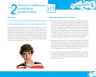 2
                                                                                                                         te
Capitulo
                 Comienza la adolescencia:                                                                   Protegiéndo
                 la edad de los
                 grandes cambios
Objetivos:                                                             El período evolutivo de 12 a 14 años

• Conocer las características de la etapa evolutiva de 12 a 14 años.   • El período evolutivo de 12 a 14 años se corresponde práctica-
                                                                         mente con lo que se denomina “adolescencia temprana”, “ado-
• Ofrecerles pautas educativas adecuadas a esta etapa evolutiva.         lescencia inicial” o “pubertad”. Es muy importante comenzar con
                                                                         esta precisión porque, como veremos a continuación, la adoles-
A continuación se describe brevemente el proceso evolutivo que           cencia es un período muy dilatado. Aunque tanto las edades de
recorren los chicos entre los 12 y los 14 años, edades que corres-       inicio como de ﬁnalización son muy imprecisas, en los últimos
ponden a los alumnos que cursan el primer ciclo de la Enseñanza          tiempos tiende a prolongarse: se adelanta porque la pubertad
Secundaria Obligatoria (ESO). En este capítulo se incluyen algunas       es más precoz y se atrasa porque cada vez los procesos formati-
reﬂexiones y recomendaciones prácticas para que los padres co-           vos son más largos y los jóvenes tardan más en emanciparse de
nozcan las características propias de este periodo. Además, este         sus padres. También hay que tener en cuenta que, en general, el
conocimiento les permitirá actuar de acuerdo al ritmo de su desa-        desarrollo suele ser anterior en las chicas que en los chicos.
rrollo, a sus necesidades evolutivas concretas y a las responsabili-
dades reales que pueden asumir sus hijos.                              • La adolescencia es el tránsito entre la infancia y la edad adulta.
                                                                         Este fenómeno comienza con un cambio biológico muy impor-
                                                                         tante denominado pubertad que supone la maduración sexual
                                                                         y reproductora. Como podremos comprobar a continuación, la
                                                                         adolescencia temprana o pubertad afectará a la mayoría de las
                                                                         chicas y a algunos chicos del primer ciclo de la ESO.

                                                                       • La evolución de la adolescencia suele clasiﬁcarse en tres fases,
                                                                         agrupadas por tramos de edad cuyos límites oscilan ligeramen-
                                                                         te según los diferentes autores. Una propuesta basada en eda-
                                                                         des aproximadas con sus respectivas características se recoge
                                                                         en el siguiente cuadro.




                                                                                                                                              17
 