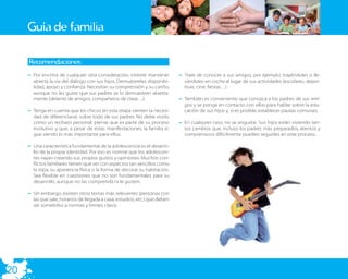 Guía de familia

     Recomendaciones:
     – Por encima de cualquier otra consideración, intente mantener          – Trate de conocer a sus amigos, por ejemplo, trayéndoles o lle-
       abierta la vía del diálogo con sus hijos. Demuéstreles disponibi-       vándoles en coche al lugar de sus actividades (escolares, depor-
       lidad, apoyo y conﬁanza. Necesitan su comprensión y su cariño,          tivas, cine, ﬁestas…)
       aunque no les guste que sus padres se lo demuestren abierta-
       mente (delante de amigos, compañeros de clase…).                      – También es conveniente que conozca a los padres de sus ami-
                                                                               gos y se ponga en contacto con ellos para hablar sobre la edu-
     – Tenga en cuenta que los chicos en esta etapa sienten la necesi-         cación de sus hijos y, si es posible, establecer pautas comunes.
       dad de diferenciarse, sobre todo de sus padres. No debe vivirlo
       como un rechazo personal; piense que es parte de su proceso           – En cualquier caso, no se angustie. Sus hijos están viviendo tan-
       evolutivo y que, a pesar de estas manifestaciones, la familia si-       tos cambios que, incluso los padres más preparados, atentos y
       gue siendo lo más importante para ellos.                                comprensivos difícilmente pueden seguirles en este proceso.

     – Una característica fundamental de la adolescencia es el desarro-
       llo de la propia identidad. Por eso es normal que los adolescen-
       tes vayan creando sus propios gustos y opiniones. Muchos con-
       ﬂictos familiares tienen que ver con aspectos tan sencillos como
       la ropa, su apariencia física o la forma de decorar su habitación.
       Sea ﬂexible en cuestiones que no son fundamentales para su
       desarrollo, aunque no las comprenda ni le gusten.

     – Sin embargo, existen otros temas más relevantes (personas con
       las que sale, horarios de llegada a casa, estudios, etc.) que deben
       ser sometidos a normas y límites claros.




20
 