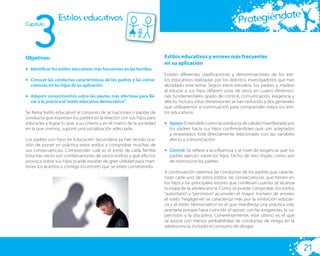 3
                                                                                                                          te
Capitulo
                 Estilos educativos                                                                           Protegiéndo


Objetivos:                                                              Estilos educativos y errores más frecuentes
                                                                        en su aplicación
• Identificar los estilos educativos más frecuentes en las familias.
                                                                        Existen diferentes clasiﬁcaciones y denominaciones de los esti-
• Conocer las conductas características de los padres y las conse-      los educativos realizadas por los distintos investigadores que han
  cuencias en los hijos de su aplicación.                               abordado este tema. Según estos estudios, los padres y madres
                                                                        al educar a sus hijos diﬁeren unos de otros en cuatro dimensio-
• Adquirir conocimientos sobre las pautas más efectivas para lle-       nes fundamentales: grado de control, comunicación, exigencia y
  var a la práctica el “estilo educativo democrático”.                  afecto. Incluso, estas dimensiones se han reducido a dos generales
                                                                        que utilizaremos a continuación para comprender mejor los esti-
Se llama “estilo educativo” al conjunto de actuaciones o pautas de      los educativos:
conducta que expresan los padres en la relación con sus hijos para
educarles y lograr lo que, a su criterio y en el marco de la sociedad   • Apoyo: Entendido como la conducta de calidez manifestada por
en la que vivimos, supone una socialización adecuada.                     los padres hacia sus hijos conﬁrmándoles que son aceptados
                                                                          y respetados. Está directamente relacionado con las variables
Los padres con hijos en Educación Secundaria ya han tenido oca-           afecto y comunicación.
sión de poner en práctica estos estilos y comprobar muchas de
sus consecuencias. Comprender cuál es el estilo de cada familia         • Control: Se reﬁere a la inﬂuencia y al nivel de exigencia que los
(muchas veces son combinaciones de varios estilos) y qué efectos          padres ejercen sobre los hijos. Dicho de otro modo, cómo son
provoca sobre sus hijos puede resultar de gran utilidad para man-         de restrictivos los padres.
tener los aciertos o corregir los errores que se estén cometiendo.
                                                                        A continuación veremos las conductas de los padres que caracte-
                                                                        rizan cada uno de estos estilos, las consecuencias que tienen en
                                                                        los hijos y los principales errores que conllevan cuando se alcanza
                                                                        la etapa de la adolescencia. Como se puede comprobar, los estilos
                                                                        “autoritario” y “permisivo” acumulan el mayor número de errores;
                                                                        el estilo “negligente” se caracteriza más por la inhibición educati-
                                                                        va y el estilo “democrático” es el que maniﬁesta una práctica más
                                                                        acertada porque hace coincidir el apoyo con las exigencias, la su-
                                                                        pervisión y la disciplina. Coherentemente, este último es el que
                                                                        se asocia con menos probabilidad de conductas de riesgo en la
                                                                        adolescencia, incluido el consumo de drogas.




                                                                                                                                               21
 