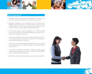 te
                                                                      Protegiéndo

Recomendaciones:
– Maniﬁeste afecto, comprensión y aprobación a sus hijos en el
  día a día, aunque no les sienta tan receptivos como antes.

– Muéstrese orgulloso cuando cumplen con sus compromisos y
  obligaciones. Eso hará que se sientan valiosos y sigan con ese
  comportamiento. Sólo criticar sus fracasos provocará que se
  sientan inútiles y no aprenderán nada positivo de ello.

– A la hora de poner normas, implíqueles en su deﬁnición para
  que sean concientes de la responsabilidad que conllevan y uti-
  lice un tono afectuoso y cercano.

– Cuando incumplan las normas, no vacile en aplicar las sancio-
  nes correspondientes. Ellos deben conocerlas con antelación y
  serán proporcionadas y coherentes.

– Cuando surja cualquier diﬁcultad, pregúnteles lo que piensan
  para solucionarla y, si es posible, llegue a un acuerdo que les
  comprometa.

– Si no razona y responde con malos modos, no acepte seguir
  hablando y busque otro momento más adecuado. Si ha habido
  falta de respeto, exija una disculpa.

– Felicítele cuando sí es capaz de llegar a un acuerdo y cumplirlo.




                                                                                       25
 