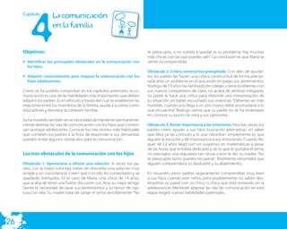 4
     Capitulo          La comunicación
                       en la familia


     Objetivos:                                                                te preocupes, si no volvéis a quedar es su problema, hay muchas
                                                                               más chicas con las que puedes salir”. La conclusión es que María se
     • Identificar los principales obstáculos en la comunicación con           siente incomprendida.
       los hijos.
                                                                               Obstáculo 2: Crítica constructiva precipitada. Con afán de ayudar-
     • Adquirir conocimientos para mejorar la comunicación con los             les, los padres les hacen una crítica constructiva de forma precipi-
       hijos adolescentes.                                                     tada ante un problema en el que están en juego sus sentimientos.
                                                                               Rodrigo de 13 años ha cambiado de colegio y tiene problemas con
     Como se ha podido comprobar en los capítulos anteriores, la co-           sus nuevos compañeros de clase, no acaba de sentirse integrado.
     municación es una de las habilidades más importantes que deben            Su padre le hace una crítica para ofrecerle una interpretación de
     adquirir los padres. Es el vehículo a través del cual se establecen las   su situación sin haber escuchado sus vivencias: “Deberías ser más
     relaciones entre los miembros de la familia, ayuda a su tarea como        humilde, cuando uno llega a un sitio nuevo debe acomodarse a lo
     educadores y favorece la cohesión familiar.                               que encuentra”. Rodrigo siente que su padre no se ha molestado
                                                                               en conocer su punto de vista y sus opiniones.
     Se ha insistido también en la necesidad de mantener permanente-
     mente abiertas las vías de comunicación con los hijos que comien-         Obstáculo 3. Restar importancia a las emociones. Muchas veces, los
     zan la etapa adolescente. Conocer los tres errores más habituales         padres creen ayudar a sus hijos buscando alternativas sin saber
     que cometen los padres a la hora de responder a sus demandas              que ellos ya las conocen y lo que necesitan simplemente es que
     pueden evitar algunos obstáculos para la comunicación.                    alguien le escuche y dé importancia a sus emociones. Cuando Ra-
                                                                               quel de 12 años llegó con un suspenso en matemáticas a pesar
                                                                               de las horas que le había dedicado y de lo que le gustaba el tema,
     Los tres obstáculos de la comunicación con los hijos                      no precisaba una respuesta tan obvia como le dio su madre: “No
                                                                               te preocupes tanto, puedes recuperar”. Realmente necesitaba que
     Obstáculo 1: Apresurarse a ofrecer una solución. A veces los pa-          alguien comprendiera su desilusión y su abatimiento.
     dres, con la mejor voluntad, tratan de ofrecerles una solución muy
     simple y sin consistencia. Creen que con ello les contentarán y se        En resumen, estos padres seguramente comprendían muy bien
     quedarán tranquilos. Es el caso de María, una chica de 14 años,           a sus hijos cuando eran niños, pero posiblemente no saben des-
     que acaba de tener una fuerte discusión con Ana, su mejor amiga.          empeñar su papel con un chico o chica que está entrando en la
     Siente la necesidad de sacar sus sentimientos y su temor de rup-          adolescencia. Mantener abiertas las vías de comunicación en esta
     tura con ella. Su madre trata de zanjar el tema sencillamente: “No        etapa exigirá nuevas habilidades parentales.




26
 