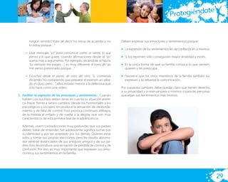 te
                                                                                                        Protegiéndo


       ningún sentido”, trate de decir “no estoy de acuerdo, y no    Deben expresar sus emociones y sentimientos porque:
       lo estoy porque…”
                                                                     • La expresión de los sentimientos les da conﬁanza en sí mismos.
     – Usar mensajes “yo” para comunicar como se siente, lo que
       piensa y lo que quiere. Usando aﬁrmaciones desde el “yo”      • Si los reprimen sólo conseguirán mayor ansiedad y estrés.
       suena más a argumento. Por ejemplo, diciéndole al hijo/a:
       “tú siempre me exiges…”, es muy diferente al tono de “yo      • Es la única forma de que su familia conozca lo que sienten,
       me siento presionado porque…”                                   quieren y les preocupa.

     – Escuchar desde el punto de vista del otro. Si comienza        • Favorece que los otros miembros de la familia también los
       diciendo:”Yo comprendo que preparar el examen un sába-          expresen y se refuerza la comunicación.
       do es duro, pero…”, ellos estarán menos a la defensiva que
       si lo hace como una orden.                                    Por supuesto, también debe quedar claro que tienen derecho
                                                                     a su privacidad y a reservar para sí mismos o para las personas
5. Facilitar la expresión de las emociones y sentimientos.- Cuando   que elijan sus sentimientos más íntimos.
   hablen con sus hijos deben tener en cuenta su situación aními-
   ca. Hacer frente a tantos cambios (desde los hormonales a los
   psicológicos y sociales) les produce la sensación de desborda-
   miento y de falta de control. Esto provoca continuos altibajos,
   de la tristeza al enfado y de vuelta a la alegría, que son muy
   característicos de esta primera fase de la adolescencia.

  Además, viven contradicciones muy profundas que sus padres
  deben tratar de entender. Ser adolescente signiﬁca luchar por
  su identidad y por ser aceptado por los demás. Quieren estar
  solos y tomar sus propias elecciones, pero les resulta abruma-
  dor sentirse distanciados de sus antiguos amigos y de sus pa-
  dres. Esto les produce una sensación de pérdida de control y de
  confusión. Por eso, es muy importante que expresen sus emo-
  ciones y sus sentimientos en la familia.




                                                                                                                                        29
 