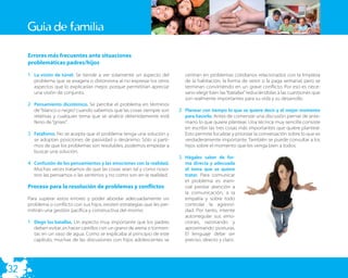 Guía de familia

     Errores más frecuentes ante situaciones
     problemáticas padres/hijos

     1. La visión de túnel. Se tiende a ver solamente un aspecto del          centran en problemas cotidianos relacionados con la limpieza
        problema que se exagera o distorsiona al no expresar los otros        de la habitación, la forma de vestir o la paga semanal, pero se
        aspectos que lo explicarían mejor, porque permitirían apreciar        terminan convirtiendo en un grave conﬂicto. Por eso es nece-
        una visión de conjunto.                                               sario elegir bien las “batallas” reduciéndolas a las cuestiones que
                                                                              son realmente importantes para su vida y su desarrollo.
     2. Pensamiento dicotómico. Se percibe el problema en términos
        de “blanco o negro” cuando sabemos que las cosas siempre son       2. Planear con tiempo lo que se quiere decir y el mejor momento
        relativas y cualquier tema que se analice detenidamente está          para hacerlo. Antes de comenzar una discusión piense de ante-
        lleno de “grises”.                                                    mano lo que quiere plantear. Una técnica muy sencilla consiste
                                                                              en escribir las tres cosas más importantes que quiere plantear.
     3. Fatalismo. No se acepta que el problema tenga una solución y          Esto permite focalizar y priorizar la conversación sobre lo que es
        se adoptan posiciones de pasividad o desánimo. Sólo si parti-         verdaderamente importante. También se puede consultar a los
        mos de que los problemas son resolubles, podemos empezar a            hijos sobre el momento que les venga bien a todos.
        buscar una solución.
                                                                           3. Hágales saber de for-
     4. Confusión de los pensamientos y las emociones con la realidad.        ma directa y adecuada
        Muchas veces tratamos de que las cosas sean tal y como noso-          el tema que se quiere
        tros las pensamos o las sentimos y no como son en la realidad.        tratar. Para comunicar
                                                                              el problema es esen-
     Proceso para la resolución de problemas y conflictos                     cial prestar atención a
                                                                              la comunicación, a la
     Para superar estos errores y poder abordar adecuadamente un              empatía y sobre todo
     problema o conﬂicto con sus hijos, existen estrategias que les per-      controlar la agresivi-
     mitirán una gestión pacíﬁca y constructiva del mismo:                    dad. Por tanto, intente
                                                                              autorregular sus emo-
     1. Elegir las batallas. Un aspecto muy importante que los padres         ciones, razonando y
        deben evitar, es hacer castillos con un grano de arena o tormen-      aproximando posturas.
        tas en un vaso de agua. Como se explicaba al principio de este        El lenguaje debe ser
        capítulo, muchas de las discusiones con hijos adolescentes se         preciso, directo y claro.




32
 