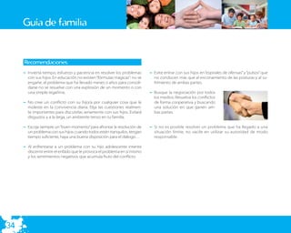 Guía de familia


     Recomendaciones:
     – Invierta tiempo, esfuerzo y paciencia en resolver los problemas     – Evite entrar con sus hijos en “espirales de ofensas” y “pulsos” que
       con sus hijos. En educación no existen “fórmulas mágicas”: no se      no conducen más que al enconamiento de las posturas y al su-
       engañe, el problema que ha llevado meses o años para consoli-         frimiento de ambas partes.
       darse no se resuelve con una explosión de un momento o con
       una simple regañina.                                                – Busque la negociación por todos
                                                                             los medios. Resuelva los conﬂictos
     – No cree un conﬂicto con su hijo/a por cualquier cosa que le           de forma cooperativa y buscando
       moleste en la convivencia diaria. Elija las cuestiones realmen-       una solución en que ganen am-
       te importantes para discutirlas seriamente con sus hijos. Evitará     bas partes.
       disgustos y a la larga, un ambiente tenso en tu familia.

     – Escoja siempre un “buen momento” para afrontar la resolución de     – Si no es posible resolver un problema que ha llegado a una
       un problema con sus hijos: cuando todos estén tranquilos, tengan      situación límite, no vacile en utilizar su autoridad de modo
       tiempo suﬁciente, haya una buena disposición para el diálogo…         responsable.

     – Al enfrentarse a un problema con su hijo adolescente intente
       discernir entre el enfado que le provoca el problema en sí mismo
       y los sentimientos negativos que acumula fruto del conﬂicto.




34
 