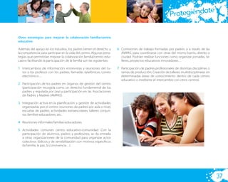 te
                                                                                                              Protegiéndo

Otras estrategias para mejorar la colaboración familia/centro
educativo

Además del apoyo en los estudios, los padres tienen el derecho y        6. Comisiones de trabajo formadas por padres o a través de las
la competencia para participar en la vida del centro. Algunas estra-       AMPAS, para coordinarse con otras del mismo barrio, distrito o
tegias que permitirían mejorar la colaboración familia/centro edu-         ciudad. Podrían realizar funciones como organizar jornadas, ta-
cativo facilitando la participación de la familia son las siguientes:      lleres, proyectos educativos innovadores…

1. Intercambios de información: entrevistas y reuniones del tu-         7. Participación de padres profesionales de distintas disciplinas o
   tor o los profesor con los padres, llamadas telefónicas, correo         ramas de producción: Creación de talleres multidisciplinares en
   electrónico…                                                            determinadas áreas de conocimiento dentro de cada centro
                                                                           educativo o mediante el intercambio con otros centros.
2. Participación de los padres en órganos de gestión del centro
   (participación recogida como un derecho fundamental de los
   padres y regulada por Ley) y participación en las Asociaciones
   de Padres y Madres (AMPAS).

3. Integración activa en la planiﬁcación y gestión de actividades
   organizadas por el centro: reuniones de padres por aula o nivel,
   escuelas de padres, actividades extraescolares, talleres conjun-
   tos familias-educadores, etc.

4. Reuniones informales familias-educadores.

5. Actividades comunes centro educativo-comunidad: Con la
   participación de alumnos, padres y profesores, se da entrada
   a otras organizaciones de la comunidad para organizar actos
   colectivos lúdicos y de sensibilización con motivos especíﬁcos
   (la familia, la paz, la convivencia…)




                                                                                                                                              37
 