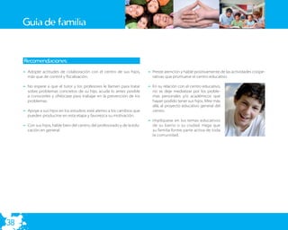 Guía de familia


     Recomendaciones:
     – Adopte actitudes de colaboración con el centro de sus hijos,         – Preste atención y hable positivamente de las actividades coope-
       más que de control y ﬁscalización.                                     rativas que promueve el centro educativo.

     – No espere a que el tutor y los profesores le llamen para tratar      – En su relación con el centro educativo,
       sobre problemas concretos de su hijo, acuda lo antes posible           no se deje mediatizar por los proble-
       a conocerles y ofrézcase para trabajar en la prevención de los         mas personales y/o académicos que
       problemas.                                                             hayan podido tener sus hijos. Mire más
                                                                              allá, al proyecto educativo general del
     – Apoye a sus hijos en los estudios: esté atento a los cambios que       centro.
       pueden producirse en esta etapa y favorezca su motivación.
                                                                            – Implíquese en los temas educativos
     – Con sus hijos, hable bien del centro, del profesorado y de la edu-     de su barrio o su ciudad. Haga que
       cación en general.                                                     su familia forme parte activa de toda
                                                                              la comunidad.




38
 