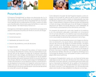 te
                                                                                                               Protegiéndo

Presentación
                                                                        Como elemento innovador de este Programa respecto a otros an-
El Programa “Protegiéndote” se dirige a los alumnos/as de 3 a 14        teriores, se ha incluido en cada uno de los cursos un componente
años, porque los niños y adolescentes son la población prioritaria      estable, que todos los padres y madres sin duda apoyarán, que trata
a la que dirigir la prevención de las drogodependencias. El progra-     de reforzar los aspectos que contribuyen a la buena adaptación es-
ma es aplicado por los profesores/as en el aula y cuenta con guías      colar e, indirectamente, a prevenir el fracaso escolar que representa
para el profesorado, el alumnado y para las familias, en cada curso     un factor de riesgo indiscutible para el uso de drogas. Se trabaja la
escolar, desde 1º de Infantil hasta 2º de la E.S.O.                     adquisición de hábitos de estudio efectivos, como habilidades de
                                                                        concentración y procesamiento de la información, entre otros.
El programa contempla los grandes componentes que aseguran la
dotación de factores de protección frente al consumo de drogas:         Un programa de prevención como éste, basado en la evidencia
                                                                        y con una orientación adecuada a cada edad y en consonancia
• Desarrollo cognitivo.                                                 con el currículo educativo y los objetivos que la escuela persigue,
                                                                        no puede dejar de contar con la participación activa de la familia
• Control emocional.                                                    como responsable fundamental de la educación de los hijos.

• Habilidades de interacción social.                                    Con la presente Guía se pretende acercar a los hogares la informa-
                                                                        ción, la orientación y las pautas básicas relacionadas con la pre-
• Solución de problemas y toma de decisiones.                           vención del consumo de drogas en el ámbito familiar y, de algún
                                                                        modo, contribuir a la difícil tarea de educar a los hijos para que
• Apoyo escolar.                                                        sean personas sanas, equilibradas, socialmente competentes y
                                                                        que puedan estar así protegidos frente al consumo de drogas en
Sus hijos trabajarán en Educación Secundaria, en horario escolar,       el futuro. Esta Guía, es además compatible con otros programas
con el apoyo de profesores, tutores y técnicos especialistas en pre-    de prevención familiar ofrecidos por la Agencia Antidroga de la
vención del uso de drogas, a lo largo de 10 sesiones contenidos         Comunidad de Madrid y a los que pueden acceder a través de la
de información sobre drogas, priorizándose la información sobre         página Web www.madrid.org
alcohol, tabaco y cannabis, así como la adquisición de las habilida-
des necesarias para resistir la presión frente al consumo de estas y    El programa Protegiéndote cuenta con una Guía de familia para
otras drogas. Además se facilita el aprendizaje de habilidades per-     cada etapa escolar. En este caso de Educación Secundaria, la Guía
sonales para favorecer una socialización positiva, a través de técni-   de familia consta de 6 capítulos; una primera parte que justiﬁca por
cas de regulación emocional como relajación, autoinstrucciones o        qué es importante la implicación de los padres en la prevención
análisis racional, así como el desarrollo del pensamiento crítico o     del consumo de drogas y las variables familiares que se relacionan
la identiﬁcación de tácticas para favorecer una toma de decisiones      con dicho consumo y una segunda parte, con recomendaciones
en contra del consumo de drogas.                                        sobre cómo incidir en estas variables en la relación con los hijos.




                                                                                                                                                5
 
