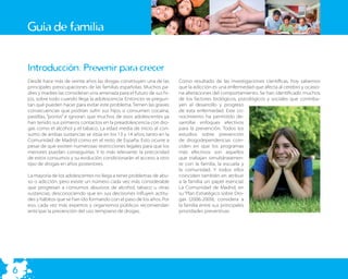 Guía de familia


    Introducción: Prevenir para crecer
    Desde hace más de veinte años las drogas constituyen una de las      Como resultado de las investigaciones cientíﬁcas, hoy sabemos
    principales preocupaciones de las familias españolas. Muchos pa-     que la adicción es una enfermedad que afecta al cerebro y ocasio-
    dres y madres las consideran una amenaza para el futuro de sus hi-   na alteraciones del comportamiento. Se han identiﬁcado muchos
    jos, sobre todo cuando llega la adolescencia. Entonces se pregun-    de los factores biológicos, psicológicos y sociales que contribu-
    tan qué pueden hacer para evitar este problema. Temen las graves     yen al desarrollo y progreso
    consecuencias que podrían sufrir sus hijos si consumen cocaína,      de esta enfermedad. Este co-
    pastillas, “porros” e ignoran que muchos de esos adolescentes ya     nocimiento ha permitido de-
    han tenido sus primeros contactos en la preadolescencia con dro-     sarrollar enfoques efectivos
    gas como el alcohol y el tabaco. La edad media de inicio al con-     para la prevención. Todos los
    sumo de ambas sustancias se sitúa en los 13 y 14 años, tanto en la   estudios sobre prevención
    Comunidad de Madrid como en el resto de España. Esto ocurre a        de drogodependencias coin-
    pesar de que existen numerosas restricciones legales para que los    ciden en que los programas
    menores puedan conseguirlas. Y lo más relevante: la precocidad       más efectivos son aquellos
    de estos consumos y su evolución condicionarán el acceso a otro      que trabajan simultáneamen-
    tipo de drogas en años posteriores.                                  te con la familia, la escuela y
                                                                         la comunidad. Y todos ellos
    La mayoría de los adolescentes no llega a tener problemas de abu-    coinciden también en atribuir
    so o adicción, pero existe un número cada vez más considerable       a la familia un papel esencial.
    que progresan a consumos abusivos de alcohol, tabaco u otras         La Comunidad de Madrid, en
    sustancias, desconociendo que en sus decisiones inﬂuyen actitu-      su “Plan Estratégico sobre Dro-
    des y hábitos que se han ido formando con el paso de los años. Por   gas (2006-2009), considera a
    eso, cada vez más expertos y organismos públicos recomiendan         la familia entre sus principales
    anticipar la prevención del uso temprano de drogas.                  prioridades preventivas.




6
 